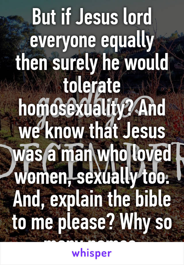 But if Jesus lord everyone equally then surely he would tolerate homosexuality? And we know that Jesus was a man who loved women, sexually too. And, explain the bible to me please? Why so many names.