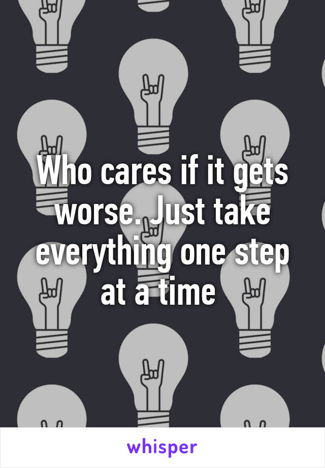 Who cares if it gets worse. Just take everything one step at a time 