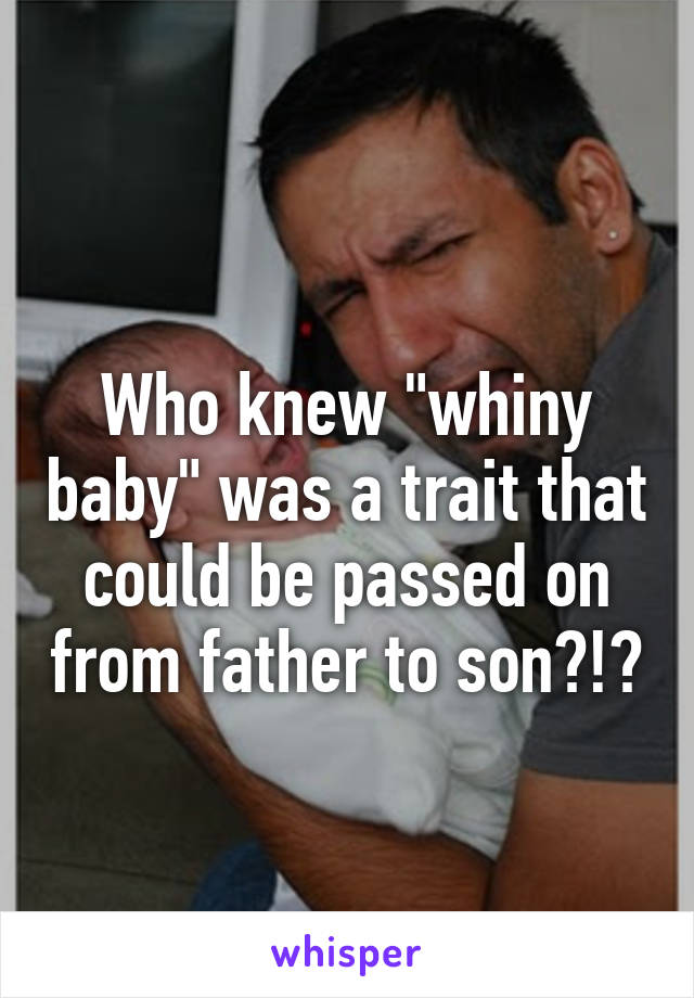 
Who knew "whiny baby" was a trait that could be passed on from father to son?!?