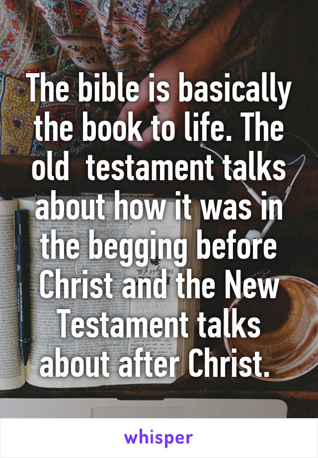 The bible is basically the book to life. The old  testament talks about how it was in the begging before Christ and the New Testament talks about after Christ. 