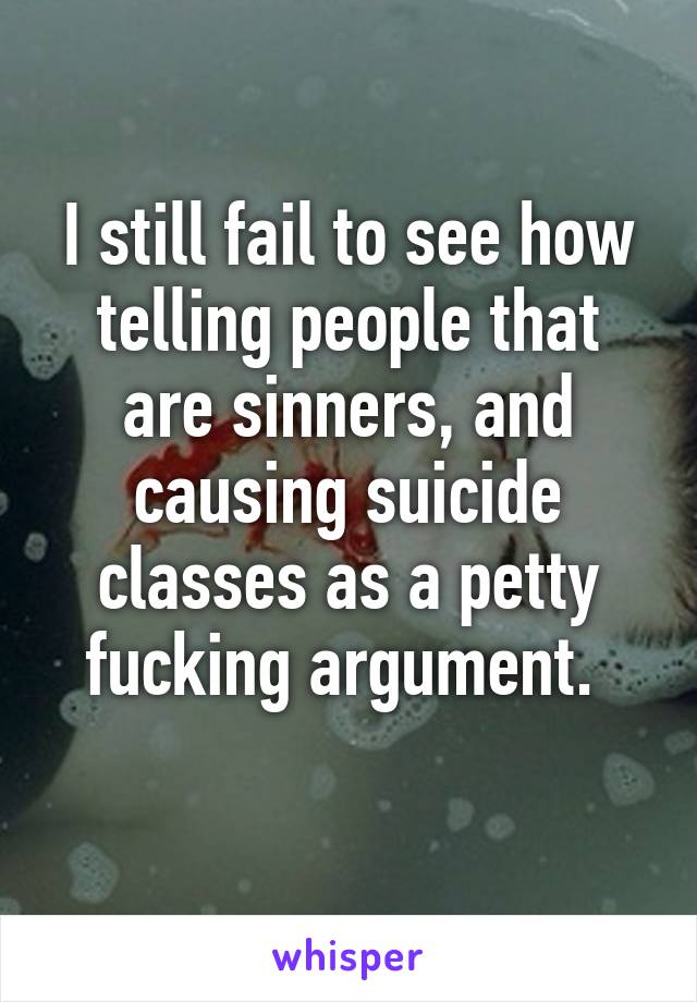 I still fail to see how telling people that are sinners, and causing suicide classes as a petty fucking argument. 
