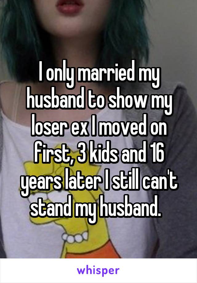 I only married my husband to show my loser ex I moved on first, 3 kids and 16 years later I still can't stand my husband.  