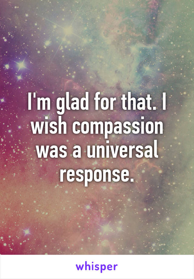 I'm glad for that. I wish compassion was a universal response.