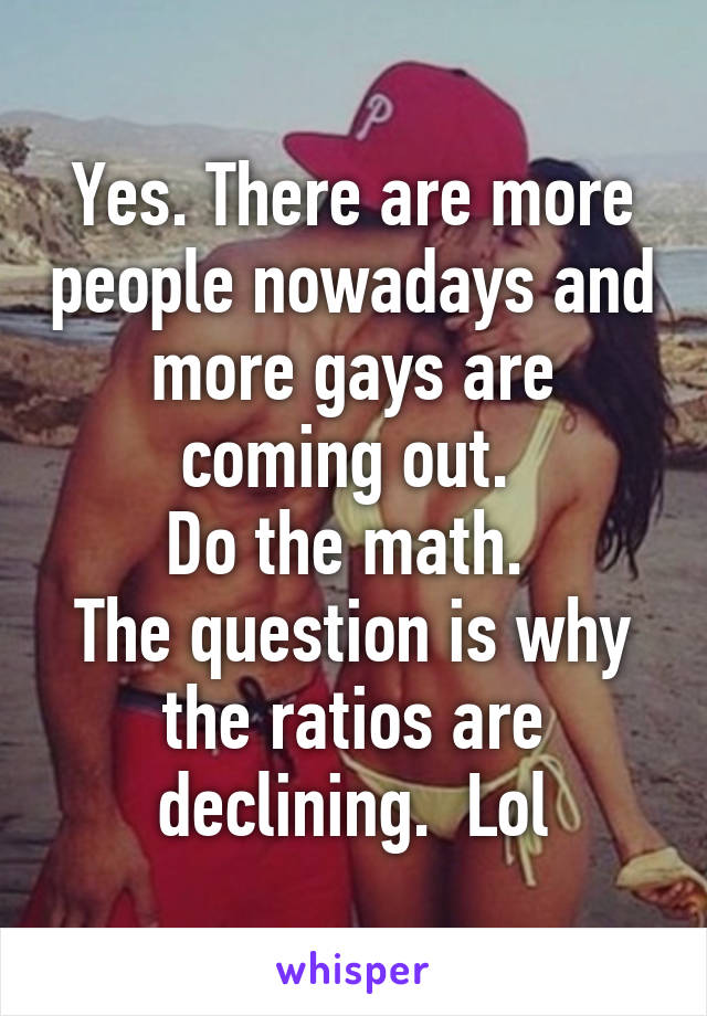 Yes. There are more people nowadays and more gays are coming out. 
Do the math. 
The question is why the ratios are declining.  Lol