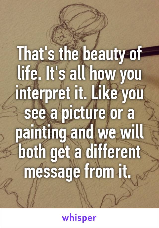 That's the beauty of life. It's all how you interpret it. Like you see a picture or a painting and we will both get a different message from it. 