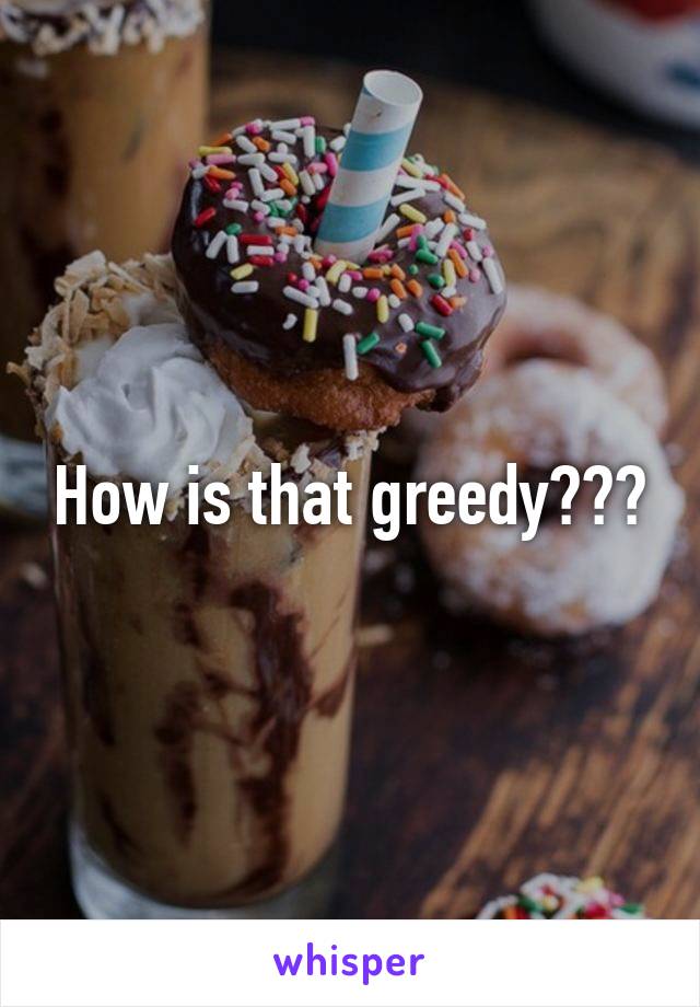 How is that greedy???