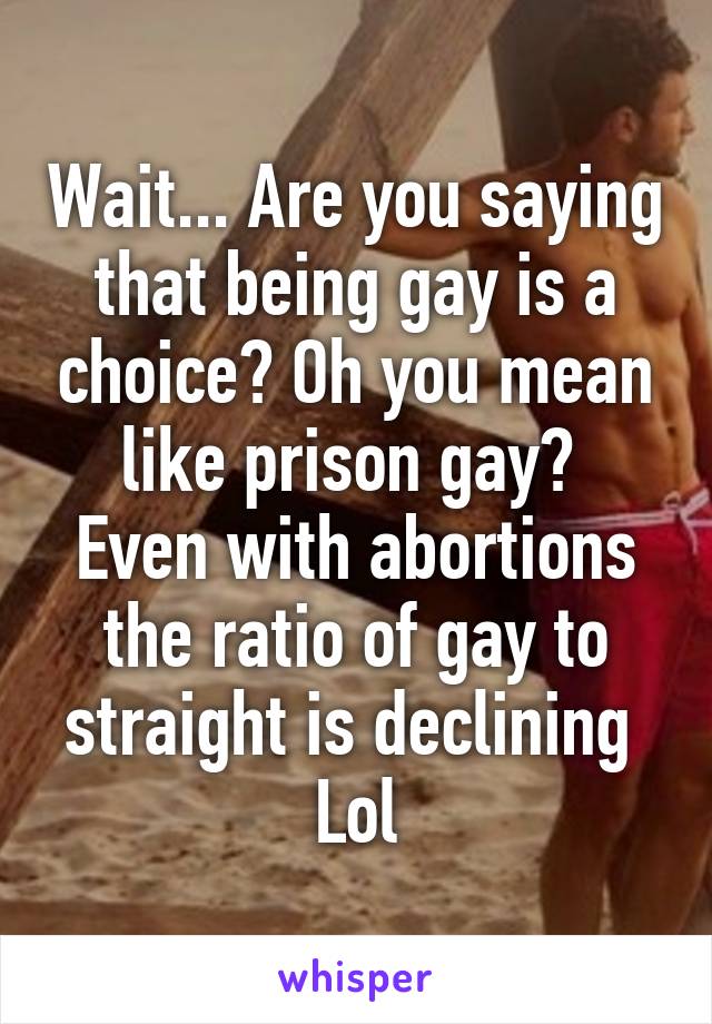 Wait... Are you saying that being gay is a choice? Oh you mean like prison gay? 
Even with abortions the ratio of gay to straight is declining 
Lol