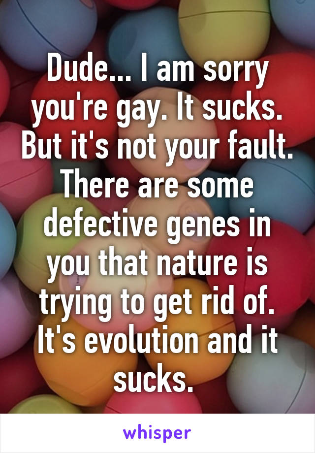 Dude... I am sorry you're gay. It sucks. But it's not your fault. There are some defective genes in you that nature is trying to get rid of. It's evolution and it sucks. 