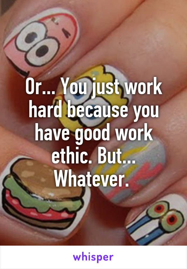 Or... You just work hard because you have good work ethic. But... Whatever. 