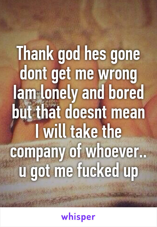 Thank god hes gone dont get me wrong Iam lonely and bored but that doesnt mean I will take the company of whoever.. u got me fucked up