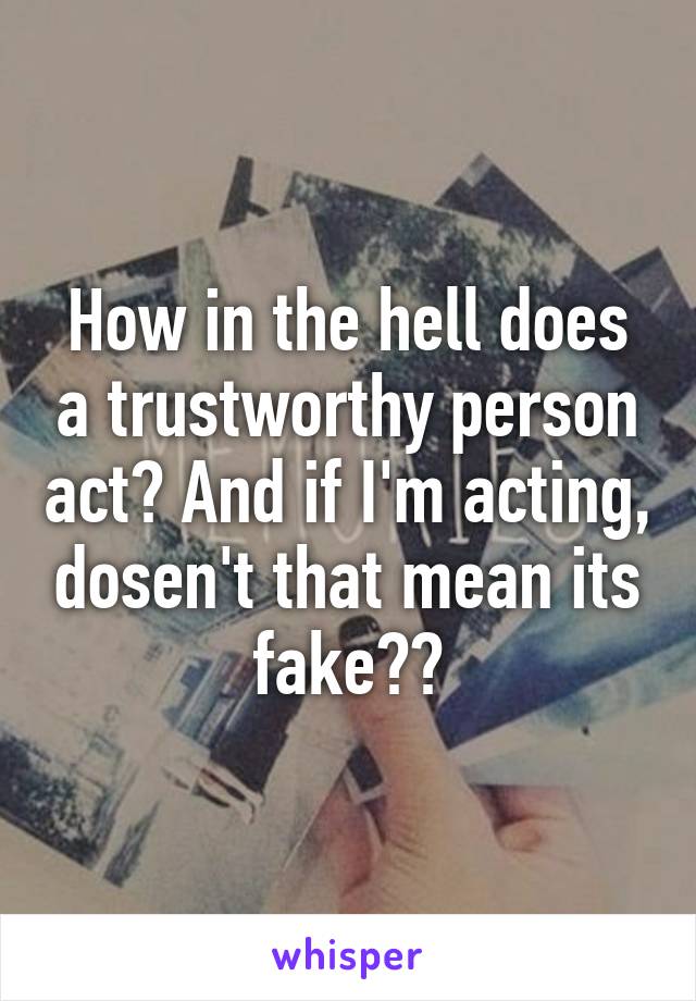 How in the hell does a trustworthy person act? And if I'm acting, dosen't that mean its fake??