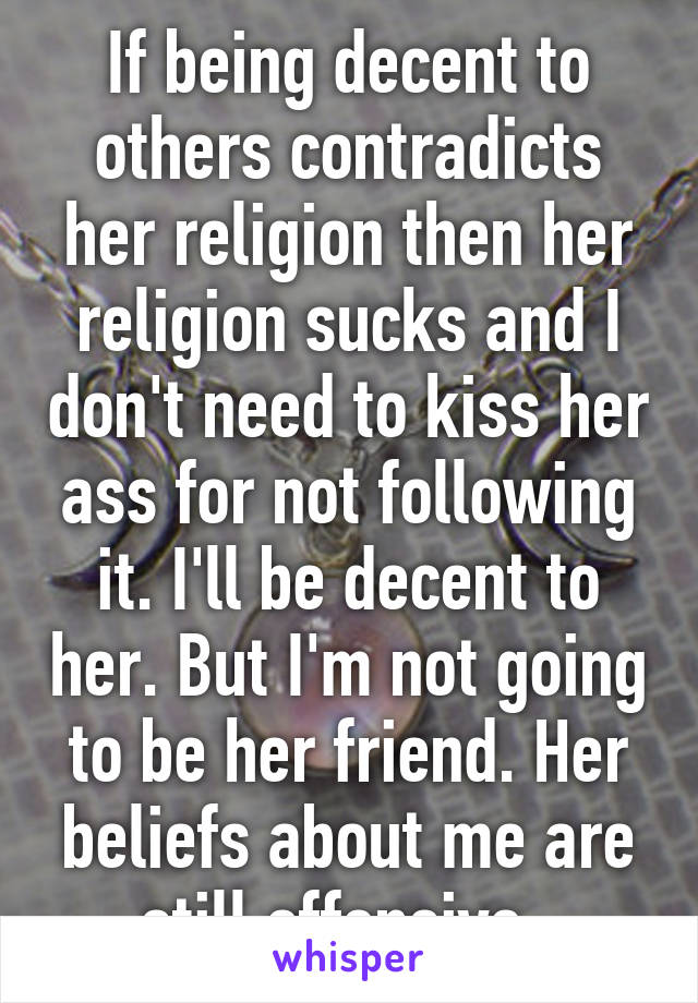 If being decent to others contradicts her religion then her religion sucks and I don't need to kiss her ass for not following it. I'll be decent to her. But I'm not going to be her friend. Her beliefs about me are still offensive. 