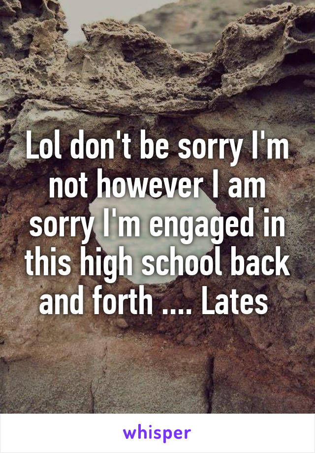 Lol don't be sorry I'm not however I am sorry I'm engaged in this high school back and forth .... Lates 