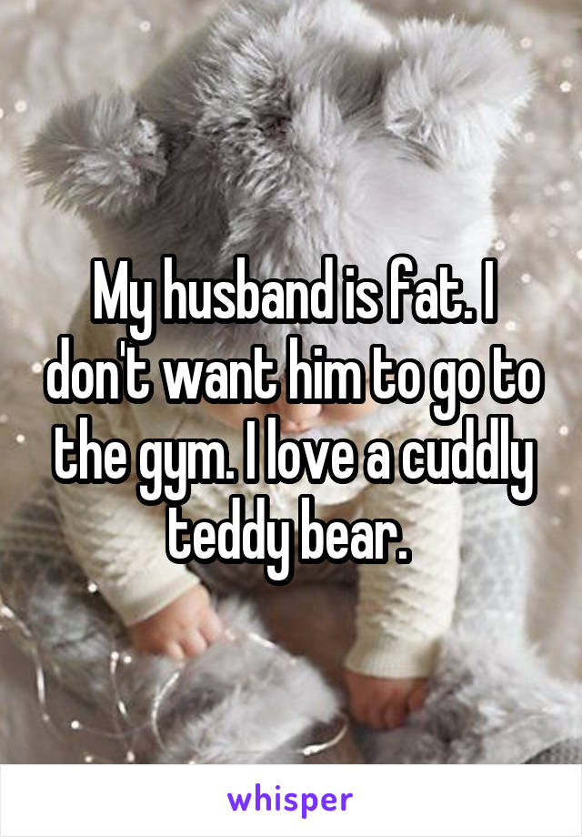 My husband is fat. I don't want him to go to the gym. I love a cuddly teddy bear. 