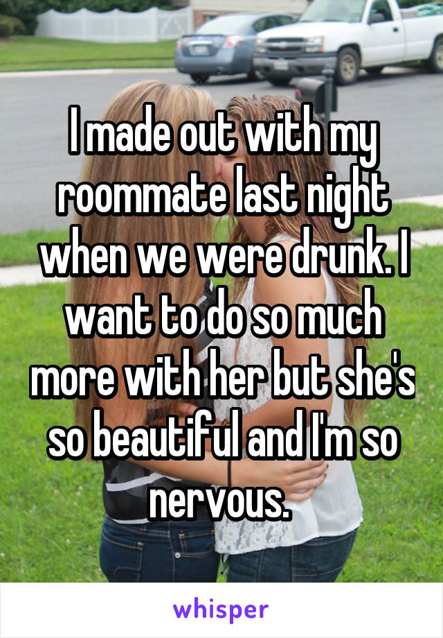 I made out with my roommate last night when we were drunk. I want to do so much more with her but she's so beautiful and I'm so nervous. 