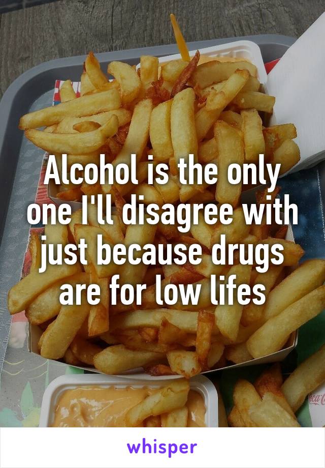 Alcohol is the only one I'll disagree with just because drugs are for low lifes