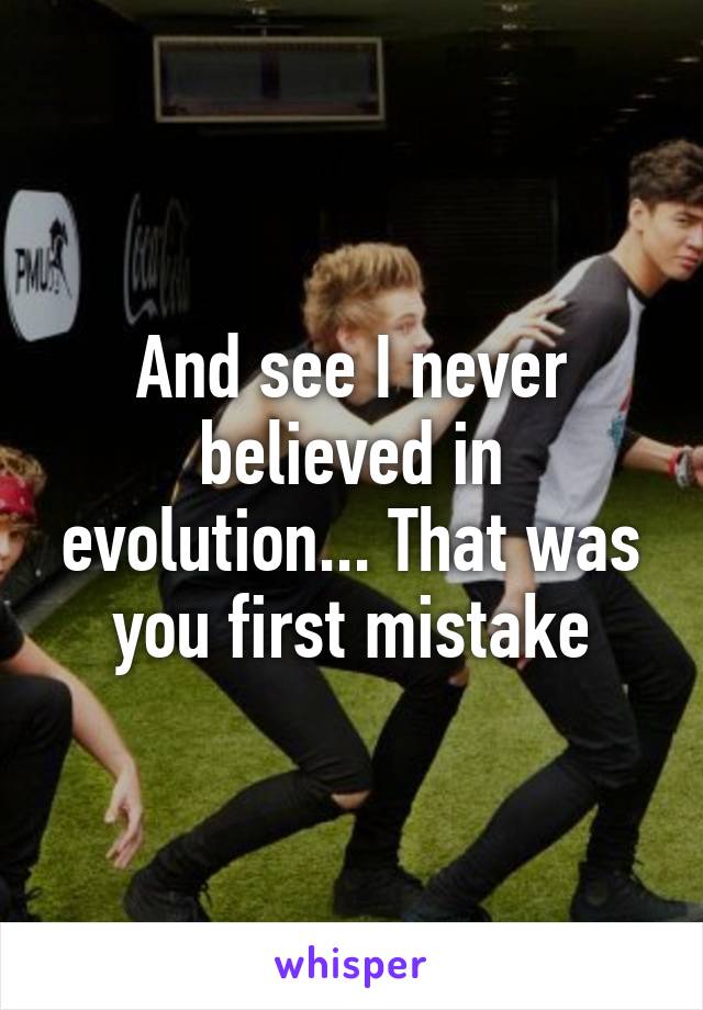 And see I never believed in evolution... That was you first mistake