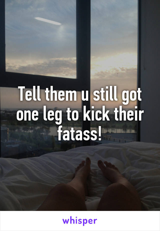 Tell them u still got one leg to kick their fatass!