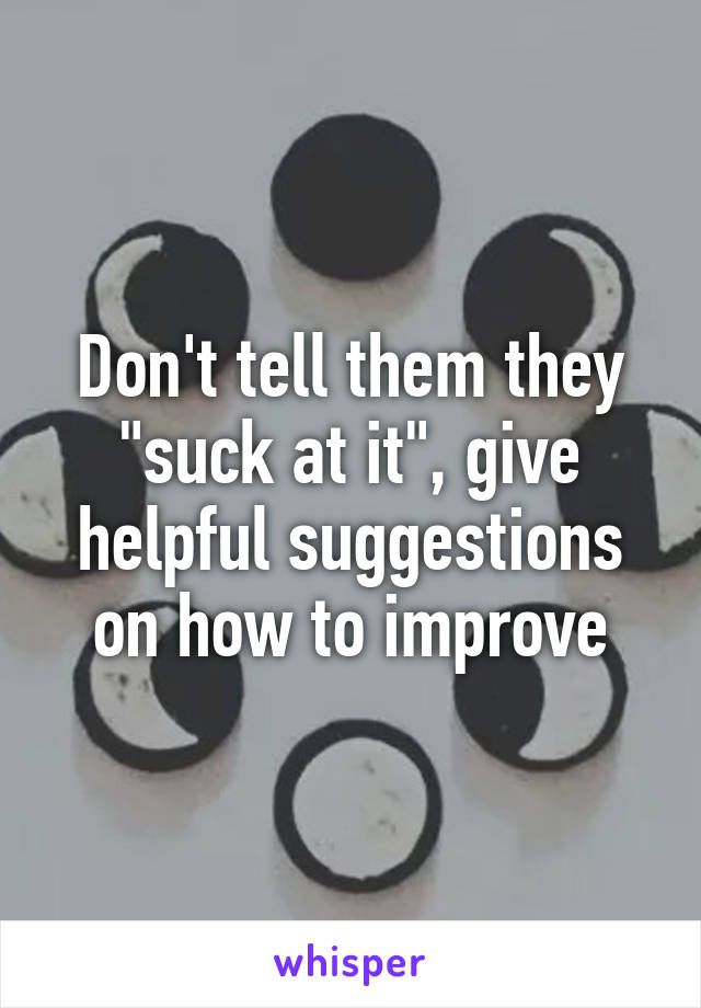 Don't tell them they "suck at it", give helpful suggestions on how to improve