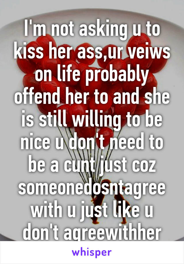 I'm not asking u to kiss her ass,ur veiws on life probably offend her to and she is still willing to be nice u don't need to be a cunt just coz someonedosntagree with u just like u don't agreewithher