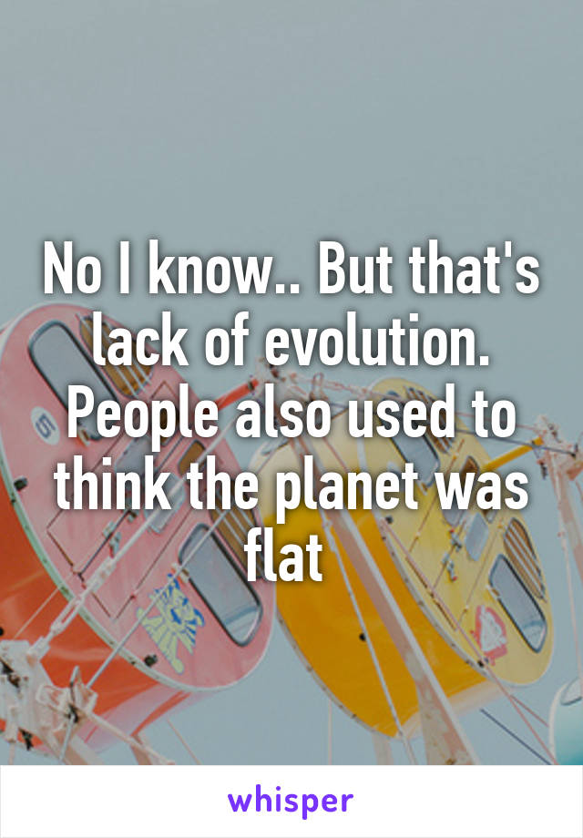 No I know.. But that's lack of evolution. People also used to think the planet was flat 