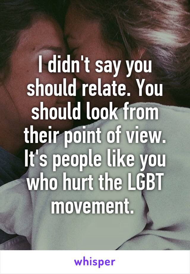 I didn't say you should relate. You should look from their point of view. It's people like you who hurt the LGBT movement. 