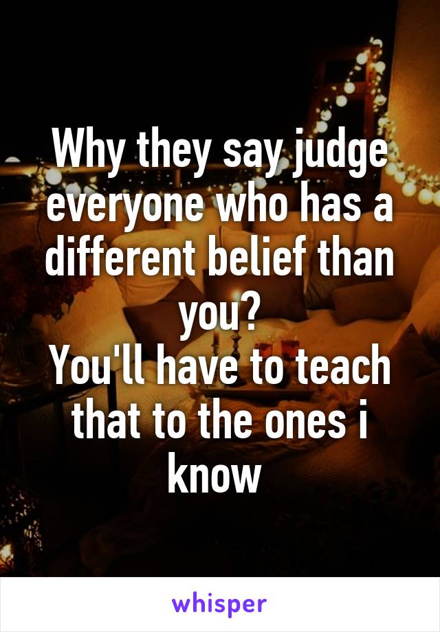 Why they say judge everyone who has a different belief than you?
You'll have to teach that to the ones i know 