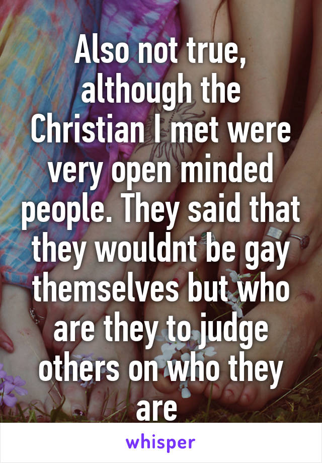 Also not true, although the Christian I met were very open minded people. They said that they wouldnt be gay themselves but who are they to judge others on who they are 