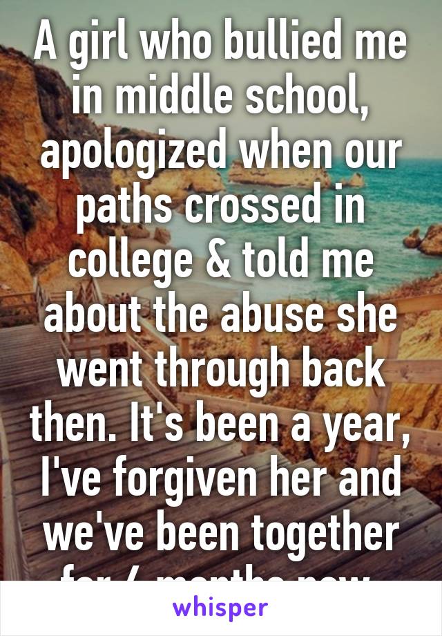 A girl who bullied me in middle school, apologized when our paths crossed in college & told me about the abuse she went through back then. It's been a year, I've forgiven her and we've been together for 6 months now.