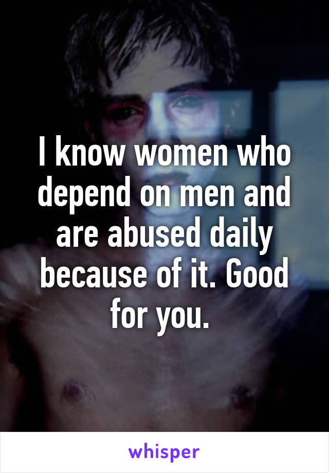 I know women who depend on men and are abused daily because of it. Good for you. 