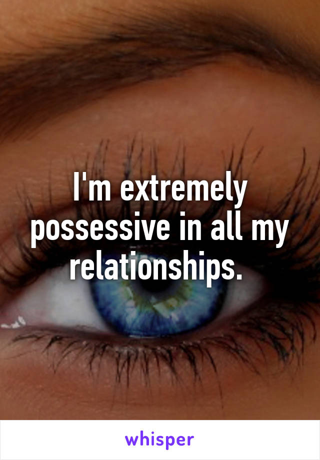 I'm extremely possessive in all my relationships. 