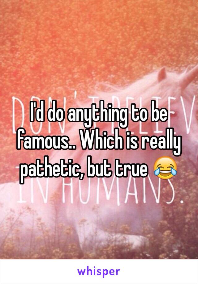 I'd do anything to be famous.. Which is really pathetic, but true 😂