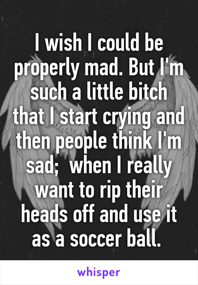 I wish I could be properly mad. But I'm such a little bitch that I start crying and then people think I'm sad;  when I really want to rip their heads off and use it as a soccer ball. 