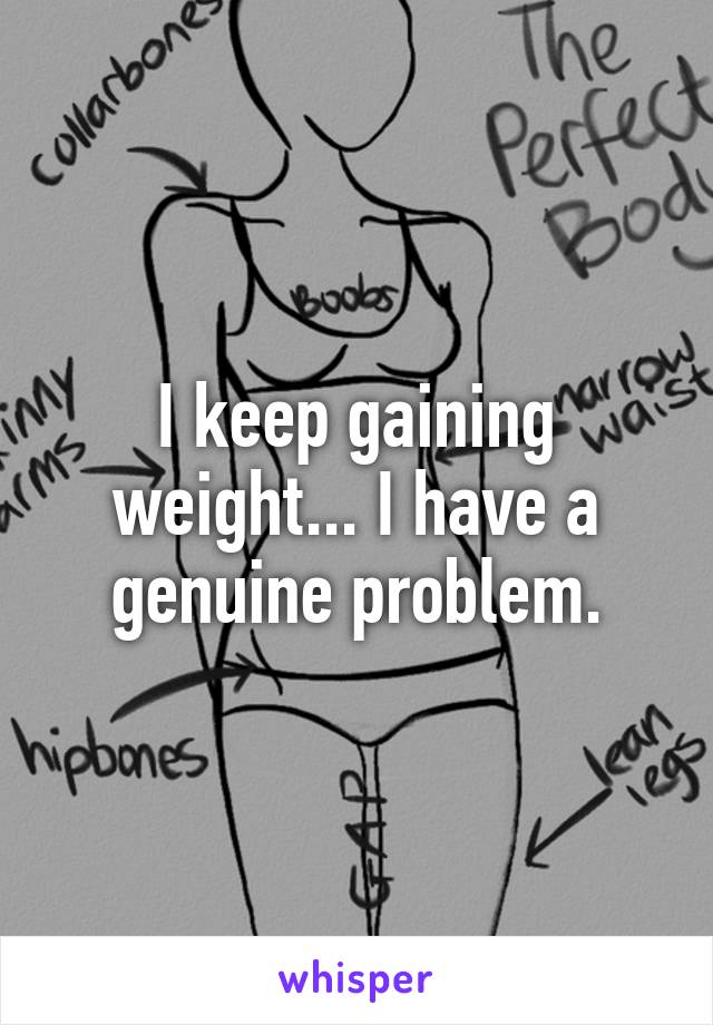 I keep gaining weight... I have a genuine problem.