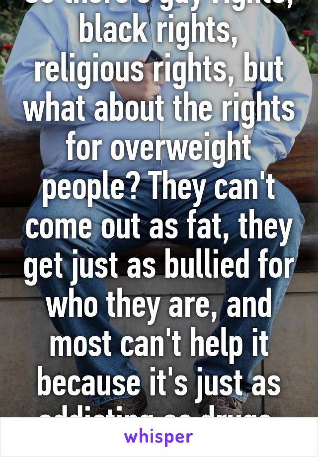 So there's gay rights, black rights, religious rights, but what about the rights for overweight people? They can't come out as fat, they get just as bullied for who they are, and most can't help it because it's just as addicting as drugs. #loveall