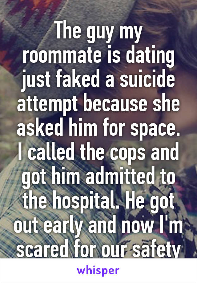 The guy my roommate is dating just faked a suicide attempt because she asked him for space. I called the cops and got him admitted to the hospital. He got out early and now I'm scared for our safety