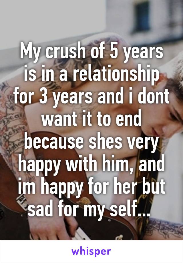 My crush of 5 years is in a relationship for 3 years and i dont want it to end because shes very happy with him, and im happy for her but sad for my self... 