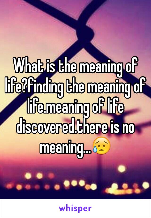 What is the meaning of life?finding the meaning of life.meaning of life discovered.there is no meaning...😥