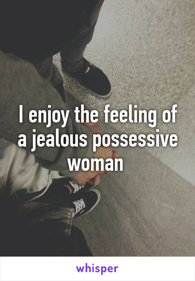 I enjoy the feeling of a jealous possessive woman 