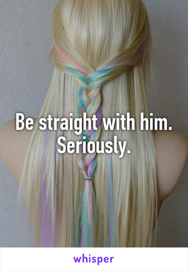 Be straight with him. Seriously.