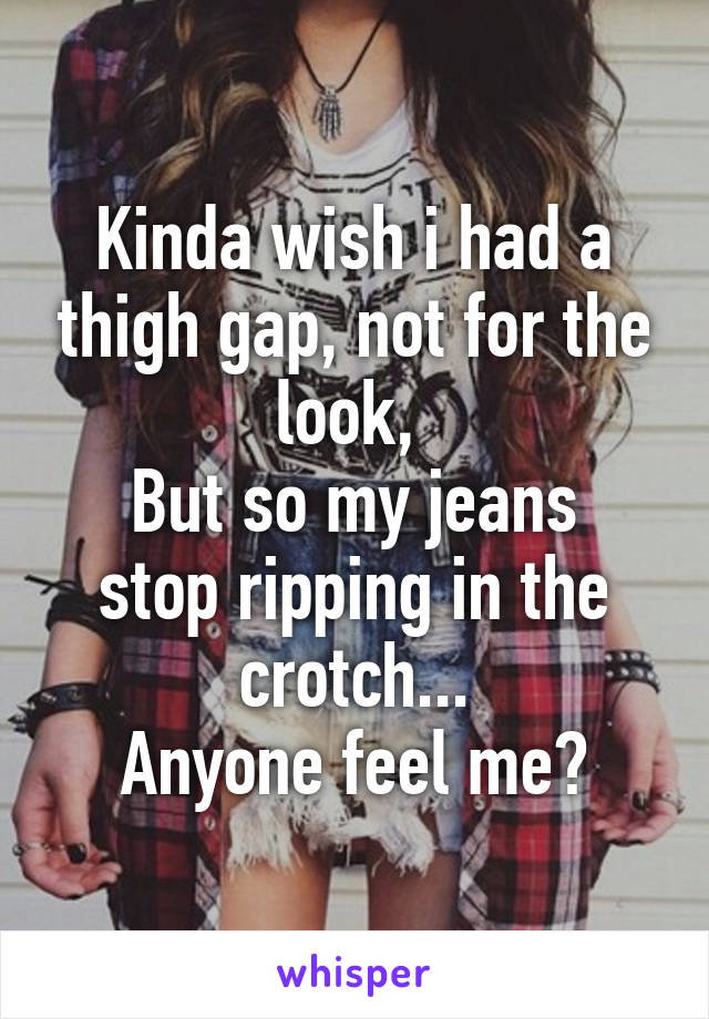 Kinda wish i had a thigh gap, not for the look, 
But so my jeans stop ripping in the crotch...
Anyone feel me?