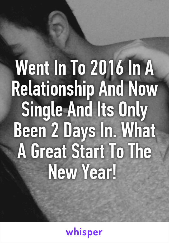 Went In To 2016 In A Relationship And Now Single And Its Only Been 2 Days In. What A Great Start To The New Year! 