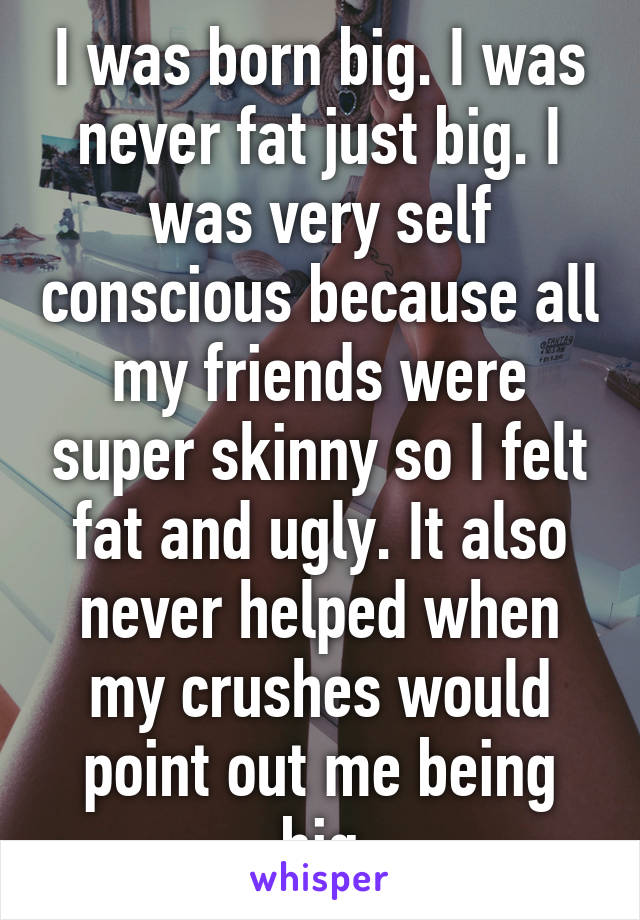 I was born big. I was never fat just big. I was very self conscious because all my friends were super skinny so I felt fat and ugly. It also never helped when my crushes would point out me being big
