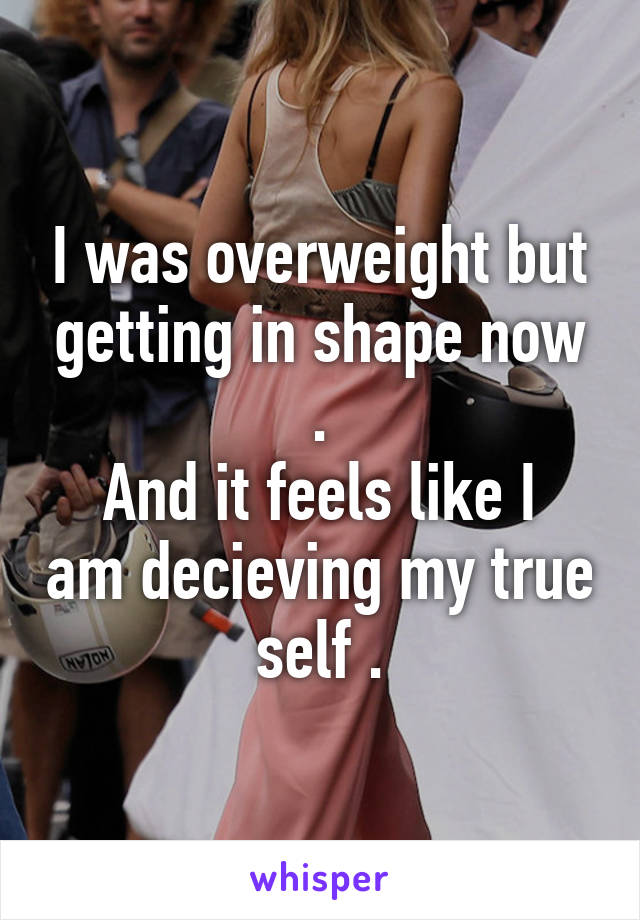 I was overweight but getting in shape now .
And it feels like I am decieving my true self .
