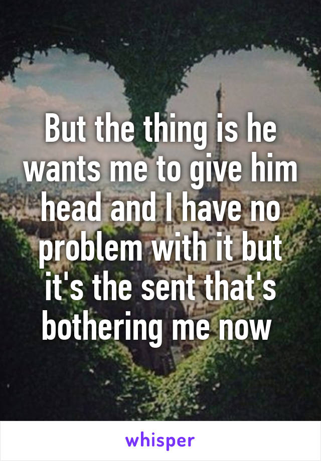 But the thing is he wants me to give him head and I have no problem with it but it's the sent that's bothering me now 