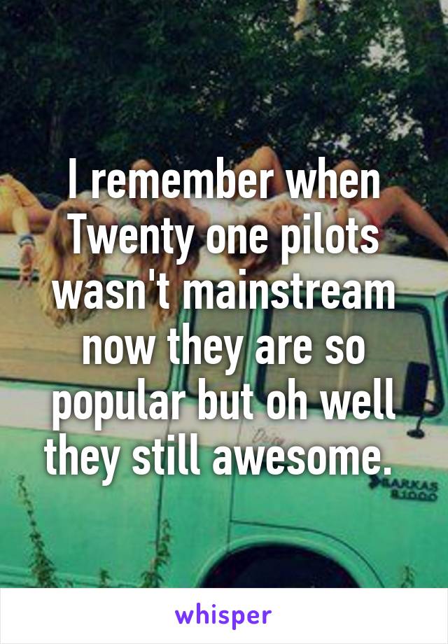 I remember when Twenty one pilots wasn't mainstream now they are so popular but oh well they still awesome. 