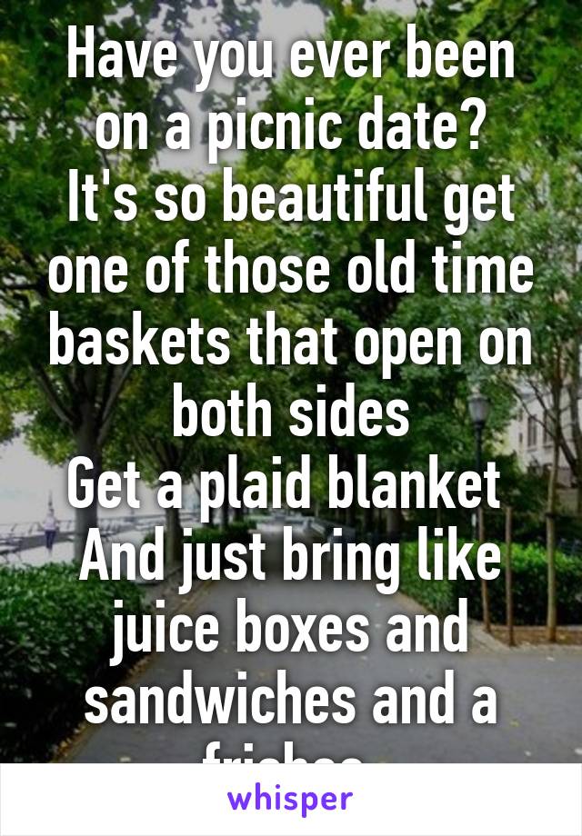 Have you ever been on a picnic date?
It's so beautiful get one of those old time baskets that open on both sides
Get a plaid blanket 
And just bring like juice boxes and sandwiches and a frisbee 