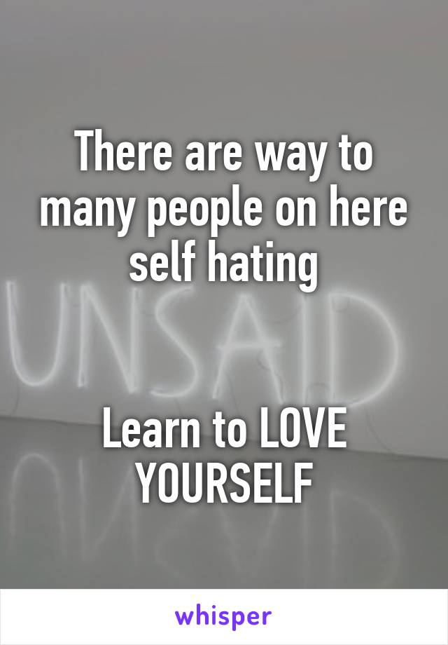 There are way to many people on here self hating


Learn to LOVE YOURSELF
