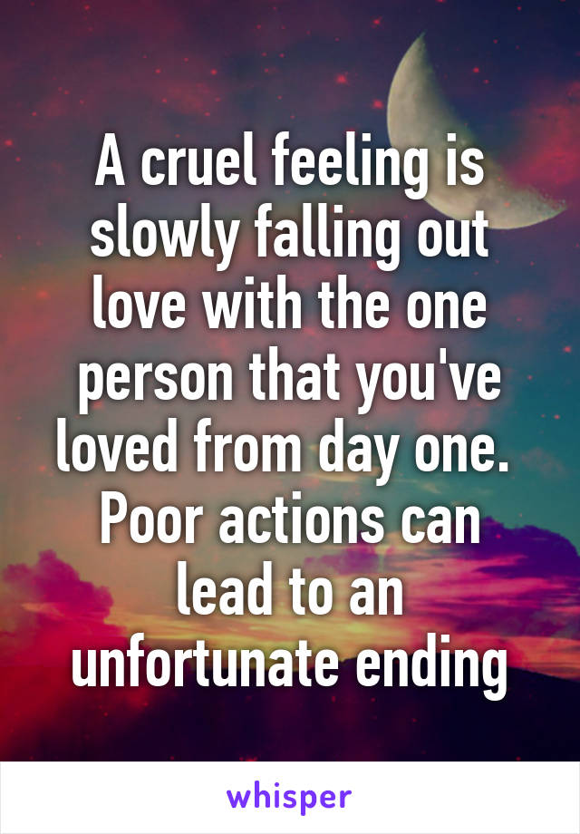 A cruel feeling is slowly falling out love with the one person that you've loved from day one. 
Poor actions can lead to an unfortunate ending