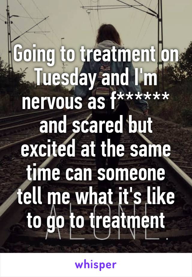 Going to treatment on Tuesday and I'm nervous as f****** and scared but excited at the same time can someone tell me what it's like to go to treatment